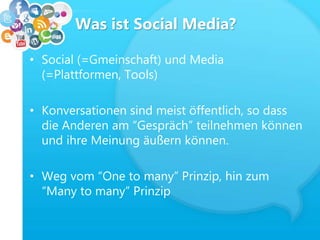 Was ist Social Media?
• Social (=Gmeinschaft) und Media
(=Plattformen, Tools)
• Konversationen sind meist öffentlich, so dass
die Anderen am “Gespräch” teilnehmen können
und ihre Meinung äußern können.
• Weg vom “One to many” Prinzip, hin zum
“Many to many” Prinzip
 