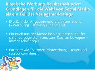 Klassische Werbung ist überholt oder:
Grundlagen für die Wahl von Social Media
als ein Teil des Verlagsmarketings
• Die Zahl der Angebote und die Informationen
(=Werbung) - ständig zunehmend.
• Ein Buch aus der Masse hervorzuheben, Käufer
dafür zu begeistern und zum Kauf zu bewegen –
immer schwieriger.
• Formate wie TV- oder Printwerbung - teuer und
ressourcenintensiv
 
