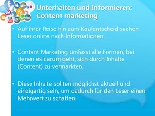 Unterhalten und Informieren:
Content marketing
• Auf ihrer Reise hin zum Kaufentscheid suchen
Leser online nach Informationen.
• Content Marketing umfasst alle Formen, bei
denen es darum geht, sich durch Inhalte
(Content) zu vermarkten.
• Diese Inhalte sollten möglichst aktuell und
einzigartig sein, um dadurch für den Leser einen
Mehrwert zu schaffen.
 