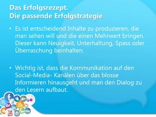Das Erfolgsrezept.
Die passende Erfolgstrategie
• Es ist entscheidend Inhalte zu produzieren, die
man sehen will und die einen Mehrwert bringen.
Dieser kann Neuigkeit, Unterhaltung, Spass oder
Überraschung beinhalten.
• Wichtig ist, dass die Kommunikation auf den
Social-Media- Kanälen über das blosse
Informieren hinausgeht und man den Dialog zu
den Lesern aufbaut.
 