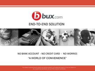 The contents contained herein remains the exclusive property and intellectual property of bux.com Global Ltd.
Any unauthorized distribution and use of this material is prohibited.
END-TO-END SOLUTION
NO BANK ACCOUNT - NO CREDIT CARD - NO WORRIES
“A WORLD OF CONVENIENCE”
 