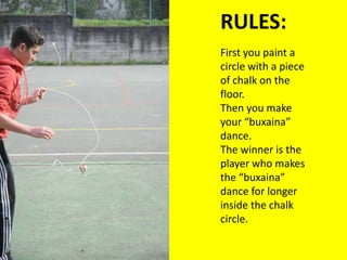 RULES:Firstyoupaint a circlewith a piece of chalkonthefloor.Thenyoumakeyour “buxaina” dance.Thewinneristheplayerwhomakesthe “buxaina” dance forlongerinsidethechalkcircle.