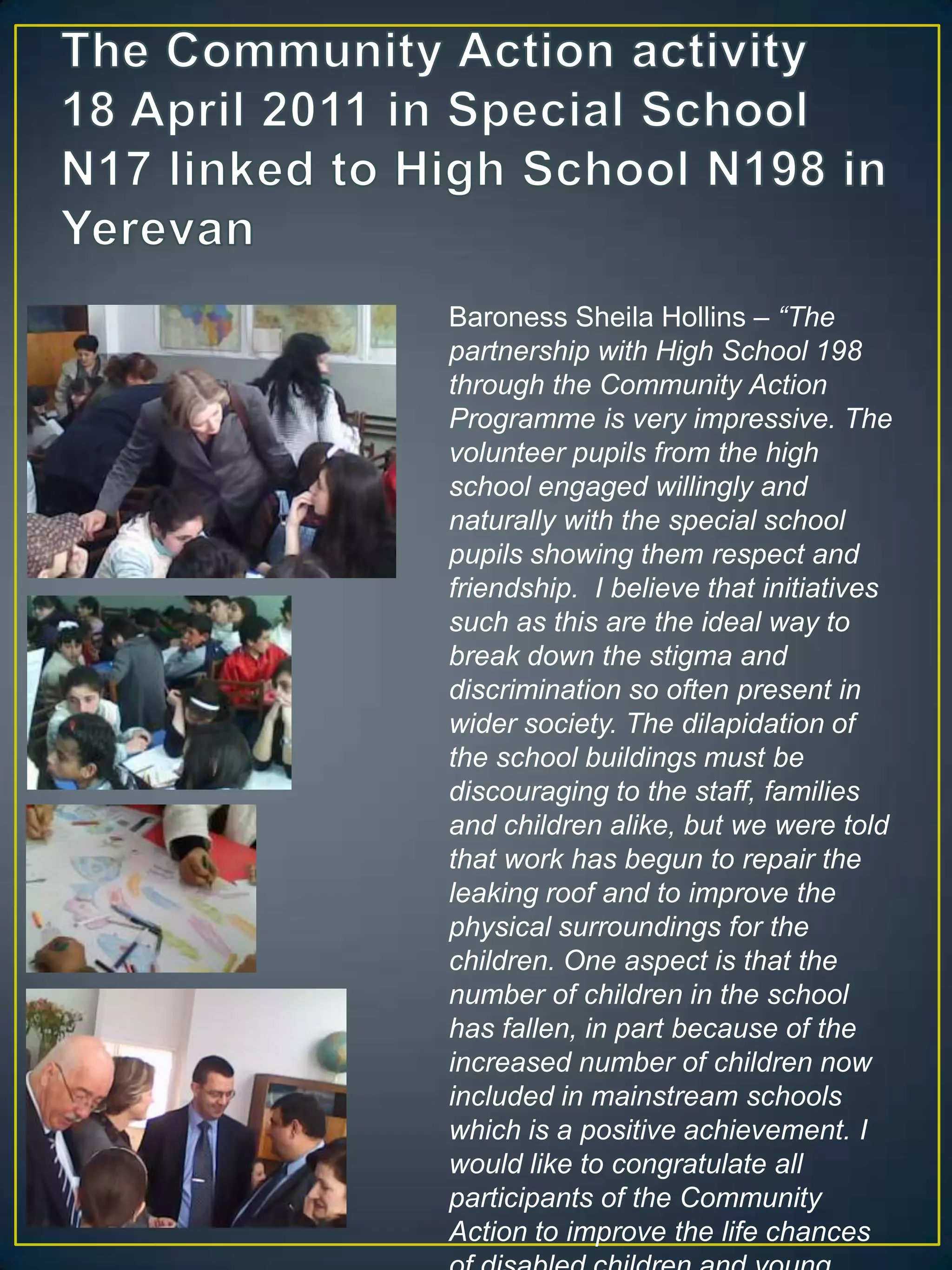 The Community Action activity 18 April 2011 in Special School N17 linked to High School N198 in YerevanBaroness Sheila Hollins – “The partnership with High School 198 through the Community Action Programme is very impressive. The volunteer pupils from the high school engaged willingly and naturally with the special school pupils showing them respect and friendship.  I believe that initiatives such as this are the ideal way to break down the stigma and discrimination so often present in wider society. The dilapidation of the school buildings must be discouraging to the staff, families and children alike, but we were told that work has begun to repair the leaking roof and to improve the physical surroundings for the children. One aspect is that the number of children in the school has fallen, in part because of the increased number of children now included in mainstream schools which is a positive achievement. I would like to congratulate all participants of the Community Action to improve the life chances of disabled children and young people and to congratulate all participants on your achievements.”
