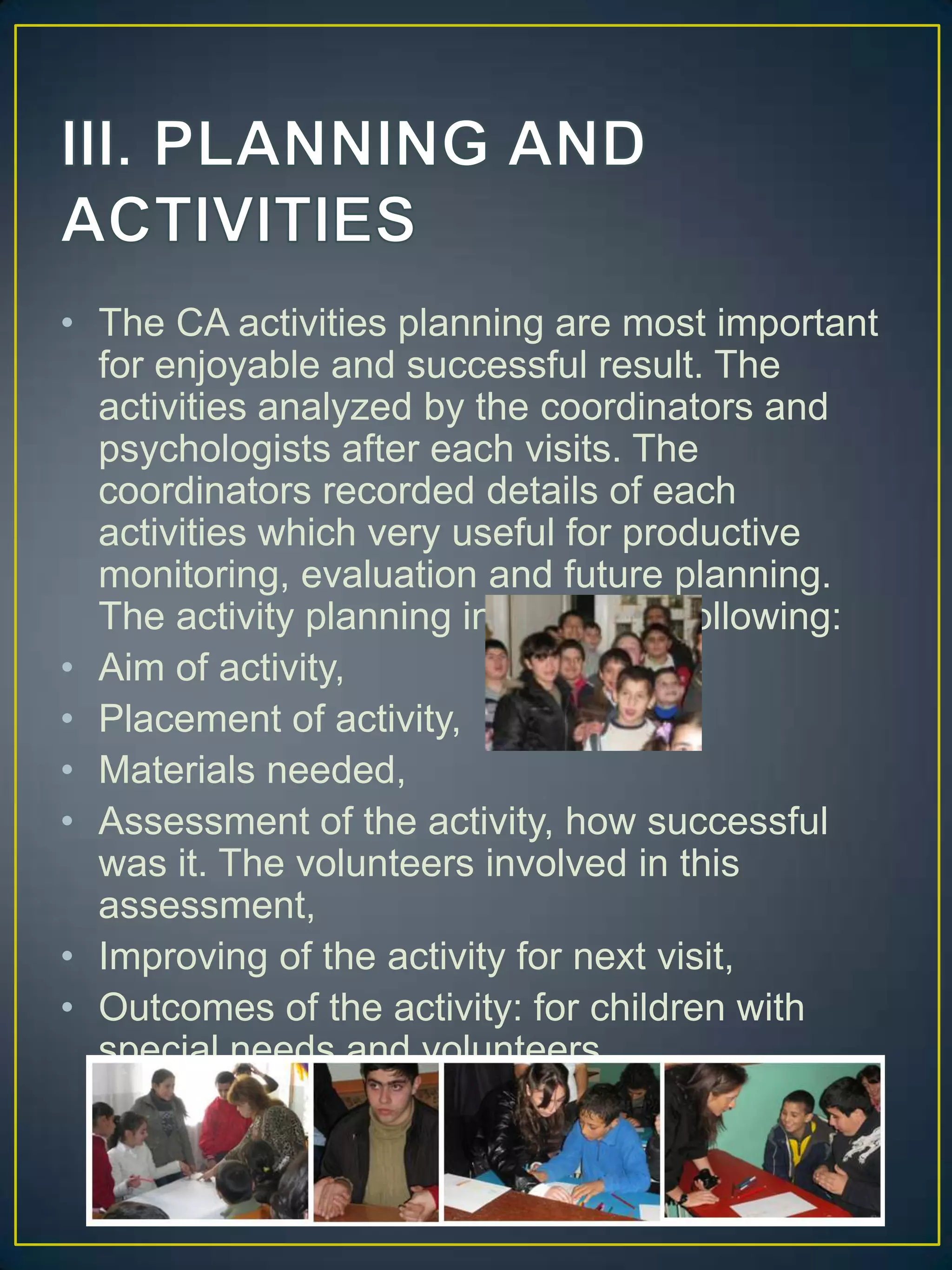 III. PLANNING AND ACTIVITIESThe CA activities planning are most important for enjoyable and successful result. The activities analyzed by the coordinators and psychologists after each visits. The coordinators recorded details of each activities which very useful for productive monitoring, evaluation and future planning. The activity planning includes the following:Aim of activity,Placement of activity,Materials needed,Assessment of the activity, how successful was it. The volunteers involved in this assessment,Improving of the activity for next visit,Outcomes of the activity: for children with special needs and volunteers. 