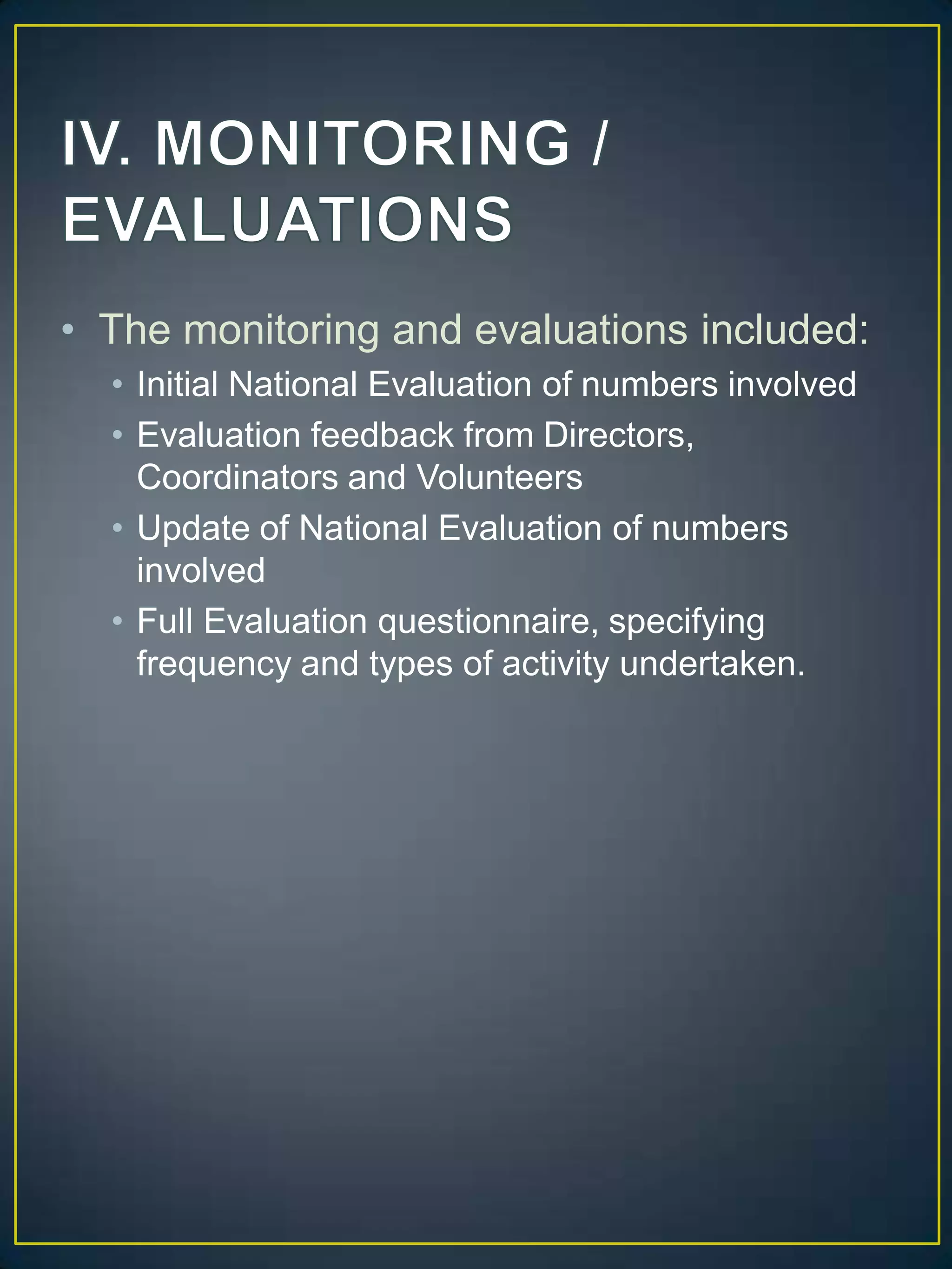 IV. MONITORING / EVALUATIONSThe monitoring and evaluations included:Initial National Evaluation of numbers involvedEvaluation feedback from Directors, Coordinators and VolunteersUpdate of National Evaluation of numbers involvedFull Evaluation questionnaire, specifying frequency and types of activity undertaken.