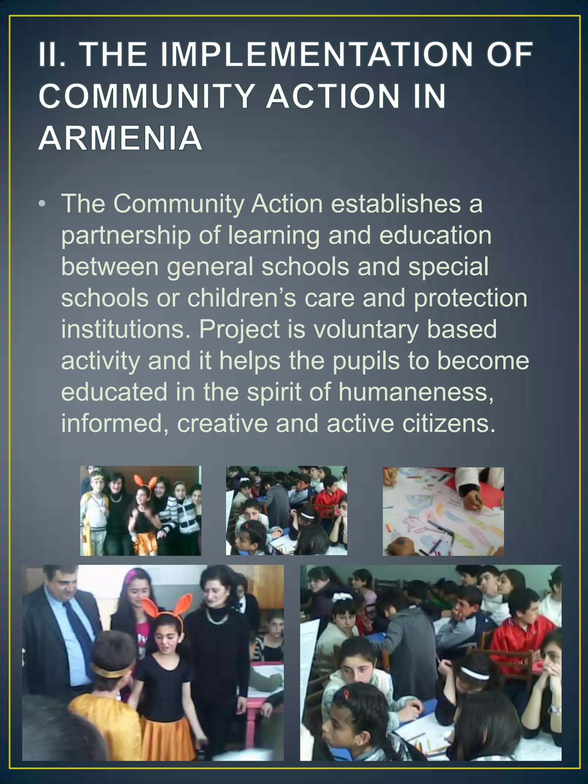 II. THE IMPLEMENTATION OF COMMUNITY ACTION IN ARMENIAThe Community Action establishes a partnership of learning and education between general schools and special schools or children’s care and protection institutions. Project is voluntary based activity and it helps the pupils to become educated in the spirit of humaneness, informed, creative and active citizens. 