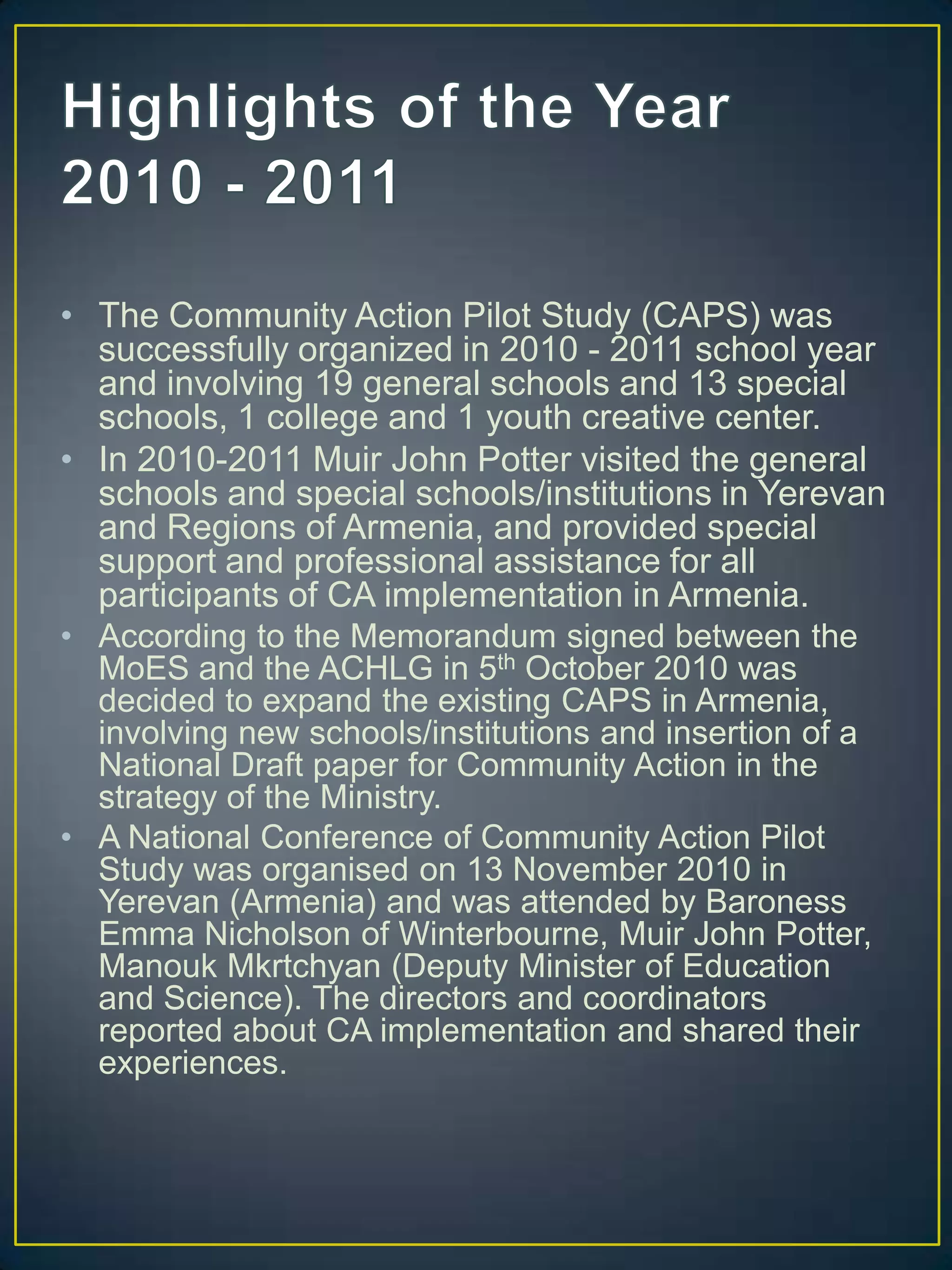 Highlights of the Year 2010 - 2011The Community Action Pilot Study (CAPS) was successfully organized in 2010 - 2011 school year and involving 19 general schools and 13 special schools, 1 college and 1 youth creative center. In 2010-2011 Muir John Potter visited the general schools and special schools/institutions in Yerevan and Regions of Armenia, and provided special support and professional assistance for all participants of CA implementation in Armenia.According to the Memorandum signed between the MoES and the ACHLG in 5th October 2010 was decided to expand the existing CAPS in Armenia, involving new schools/institutions and insertion of a National Draft paper for Community Action in the strategy of the Ministry. A National Conference of Community Action Pilot Study was organised on 13 November 2010 in Yerevan (Armenia) and was attended by Baroness Emma Nicholson of Winterbourne, Muir John Potter, ManoukMkrtchyan (Deputy Minister of Education and Science). The directors and coordinators reported about CA implementation and shared their experiences. 