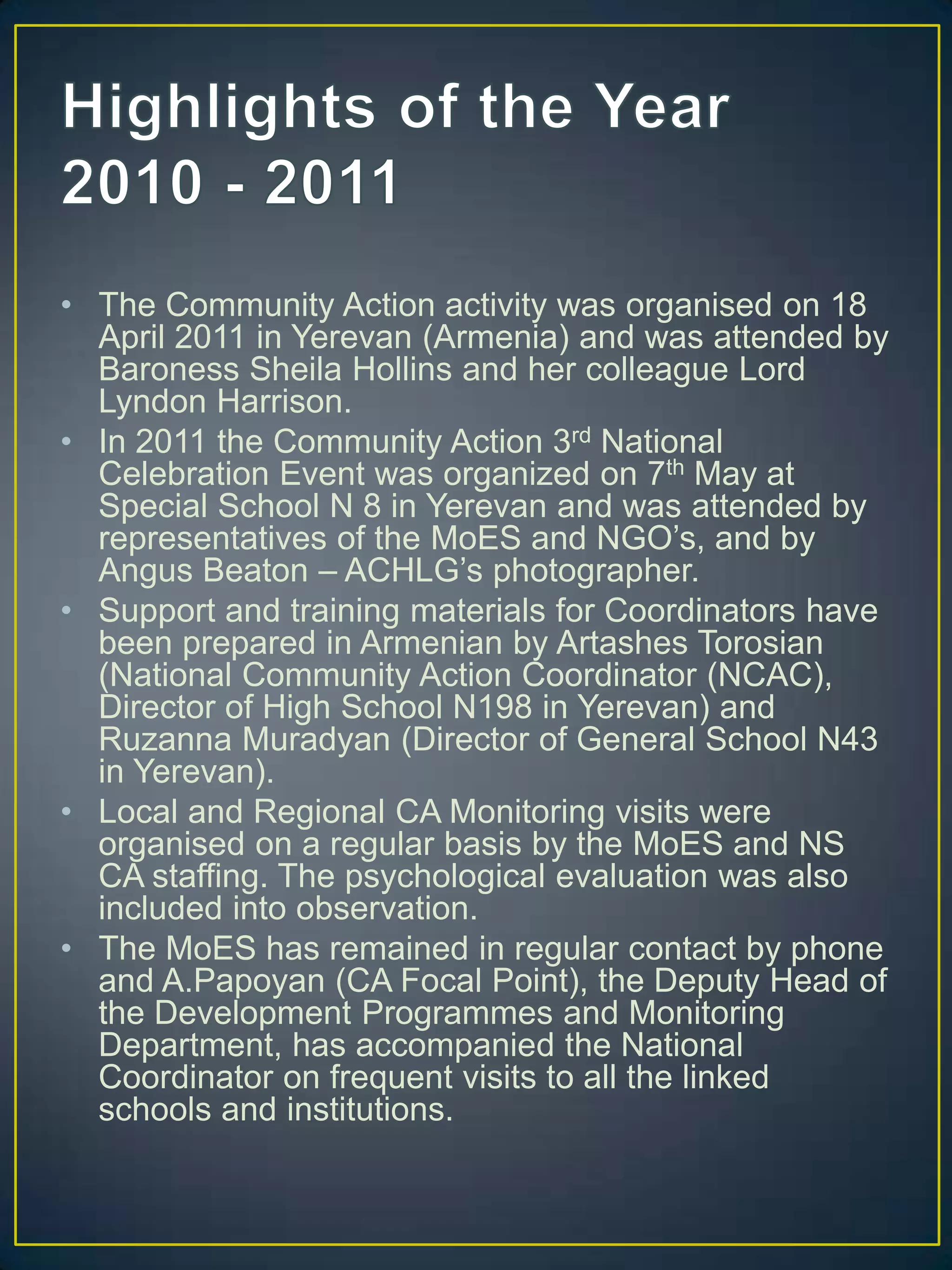 Highlights of the Year 2010 - 2011The Community Action activity was organised on 18 April 2011 in Yerevan (Armenia) and was attended by Baroness Sheila Hollins and her colleague Lord Lyndon Harrison. In 2011 the Community Action 3rd National Celebration Event was organized on 7th May at Special School N 8 in Yerevan and was attended by representatives of the MoES and NGO’s, and by Angus Beaton – ACHLG’s photographer.Support and training materials for Coordinators have been prepared in Armenian by ArtashesTorosian (National Community Action Coordinator (NCAC), Director of High School N198 in Yerevan) and RuzannaMuradyan (Director of General School N43 in Yerevan).Local and Regional CA Monitoring visits were organised on a regular basis by the MoES and NS CA staffing. The psychological evaluation was also included into observation.The MoES has remained in regular contact by phone and A.Papoyan (CA Focal Point), the Deputy Head of the Development Programmes and Monitoring Department, has accompanied the National Coordinator on frequent visits to all the linked schools and institutions. 
