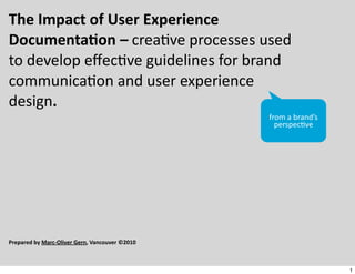 The	
  Impact	
  of	
  User	
  Experience	
  
Documenta6on	
  –	
  crea%ve	
  processes	
  used	
  
to	
  develop	
  eﬀec%ve	
  guidelines	
  for	
  brand	
  
communica%on	
  and	
  user	
  experience	
  
design.
                                                                 from	
  a	
  brand’s	
  
                                                                   perspec/ve




Prepared	
  by	
  Marc-­‐Oliver	
  Gern,	
  Vancouver	
  ©2010



                                                                                            1
 