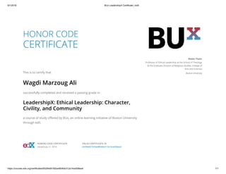 9/1/2018 BUx LeadershipX Certificate | edX
https://courses.edx.org/certificates/65284d9192ba4804bb312a14ce508ea4 1/1
HONOR CODE
CERTIFICATE
This is to certify that
Wagdi Marzoug Ali
successfully completed and received a passing grade in
LeadershipX: Ethical Leadership: Character,
Civility, and Community
a course of study oﬀered by BUx, an online learning initiative of Boston University
through edX.
Walter Fluker
Professor of Ethical Leadership at the School of Theology
& the Graduate Division of Religious Studies, College of
Arts and Sciences
Boston University
HONOR CODE CERTIFICATE
Issued July 21, 2016
VALID CERTIFICATE ID
65284d9192ba4804bb312a14ce508ea4
 