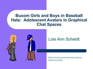 Buxom Girls and Boys in Baseball Hats:  Adolescent Avatars in Graphical Chat Spaces  Lois Ann Scheidt School of Library and Information Science Indiana University 