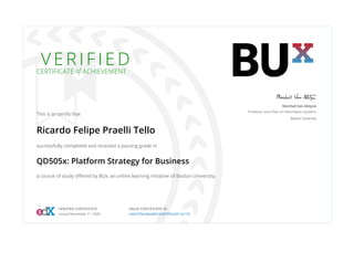 V E R I F I E D
CERTIFICATE of ACHIEVEMENT
This is to certify that
Ricardo Felipe Praelli Tello
successfully completed and received a passing grade in
QD505x: Platform Strategy for Business
a course of study oﬀered by BUx, an online learning initiative of Boston University.
Marshall Van Alstyne
Professor and Chair of Information Systems
Boston University
VERIFIED CERTIFICATE
Issued November 11, 2020
VALID CERTIFICATE ID
cde5235e2abe482cbb8785ac6412e118
 