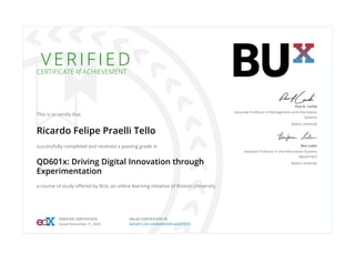 V E R I F I E D
CERTIFICATE of ACHIEVEMENT
This is to certify that
Ricardo Felipe Praelli Tello
successfully completed and received a passing grade in
QD601x: Driving Digital Innovation through
Experimentation
a course of study oﬀered by BUx, an online learning initiative of Boston University.
Paul R. Carlile
Associate Professor of Management and Information
Systems
Boston University
Ben Lubin
Assistant Professor in the Information Systems
department
Boston University
VERIFIED CERTIFICATE
Issued November 21, 2020
VALID CERTIFICATE ID
8a5e051c2b1a426b992d581a64372570
 