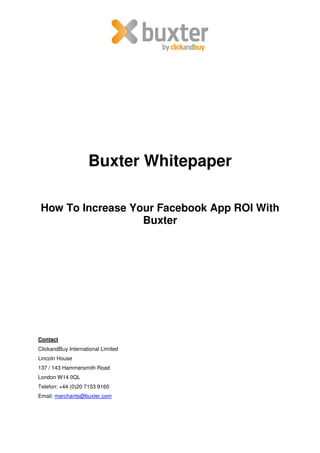 Buxter Whitepaper

 How To Increase Your Facebook App ROI With
                   Buxter




Contact
ClickandBuy International Limited
Lincoln House
137 / 143 Hammersmith Road
London W14 0QL
Telefon: +44 (0)20 7153 9160
Email: merchants@buxter.com
 