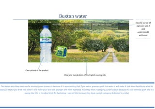 Easy to use so all
ages can use it
and
understandit
with ease
Buxton water
Clear picture of the product
Clear and typical photo of the English country side
The reason why they have used a luscious green scenery is because it is representing that if you water greenery with this water it will make it look more healthy so what its
saying is that if you drink this water it will make your skin look younger and more hydrated. Also they have a category just for cricket because it is our national sport and it is
saying that this is the ideal drink for hydrating, I can tell this because they have a whole category dedicated to cricket
 