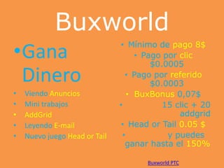 Buxworld
•Gana
Dinero
•
•
•
•
•

Viendo Anuncios
Mini trabajos
AddGrid
Leyendo E-mail
Nuevo juego Head or Tail

• Mínimo de pago 8$
• Pago por clic
$0.0005
• Pago por referido
$0.0003
• BuxBonus 0,07$
•
15 clic + 20
addgrid
• Head or Tail 0.05 $
•
y puedes
ganar hasta el 150%
Buxworld PTC

 