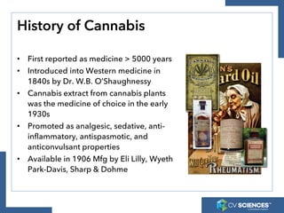 History of Cannabis
• First reported as medicine > 5000 years
• Introduced into Western medicine in
1840s by Dr. W.B. O’Shaughnessy
• Cannabis extract from cannabis plants
was the medicine of choice in the early
1930s
• Promoted as analgesic, sedative, anti-
inflammatory, antispasmotic, and
anticonvulsant properties
• Available in 1906 Mfg by Eli Lilly, Wyeth
Park-Davis, Sharp & Dohme
 