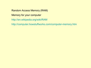 Random Access Memory (RAM)
Memory for your computer
http://en.wikipedia.org/wiki/RAM
http://computer.howstuffworks.com/computer-memory.htm
 