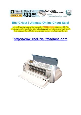 Buy Cricut | Ultimate Online Cricut Sale!
  Buy the Cricut Expression online and receive FREE BONUSES valued at $197. This
awesome promotion is exclusive to the online Cricut sale and includes some highly sought
   Cricut resources that will further enhance your craft and scrapbooking endeavors.




    http://www.TheCricutMachine.com
 