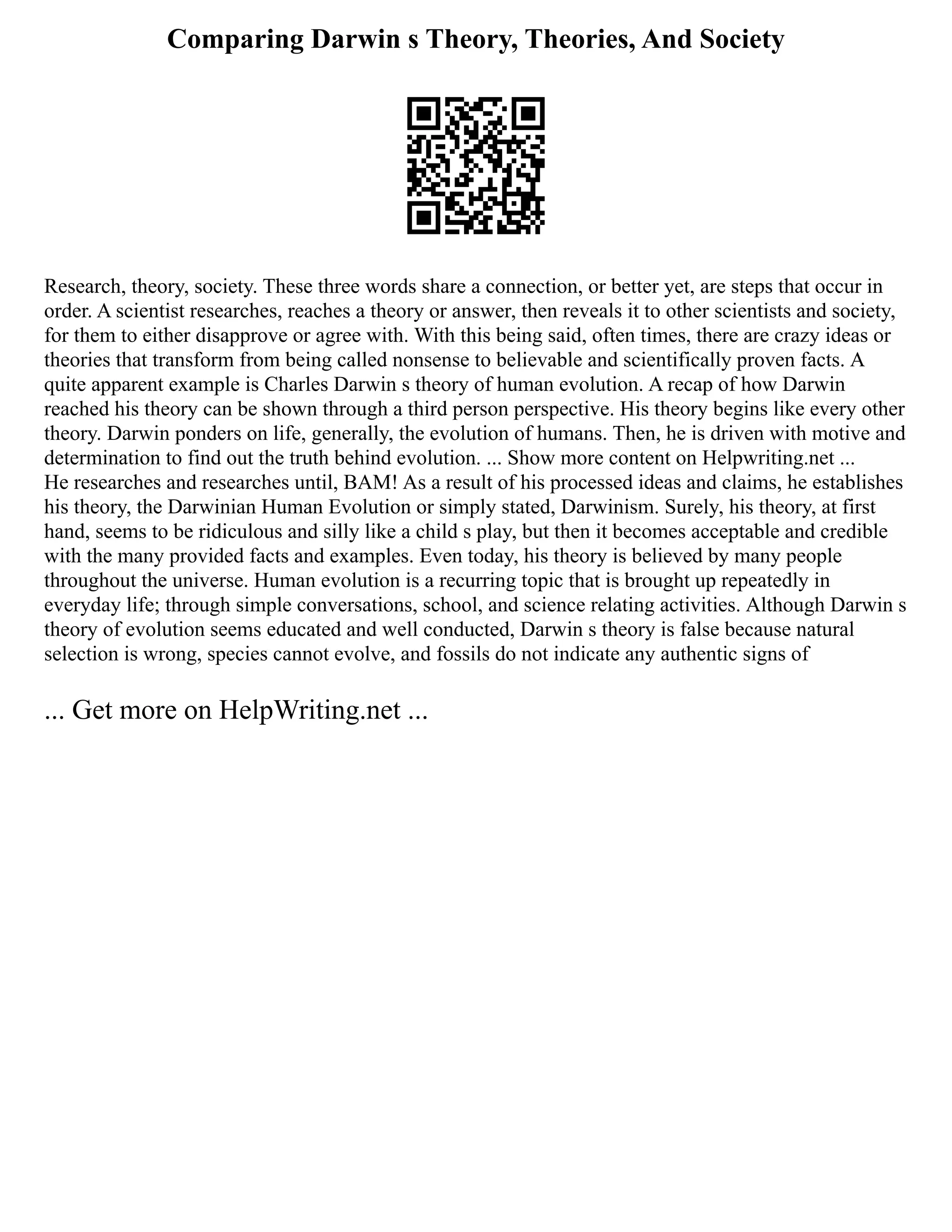Comparing Darwin s Theory, Theories, And Society
Research, theory, society. These three words share a connection, or better yet, are steps that occur in
order. A scientist researches, reaches a theory or answer, then reveals it to other scientists and society,
for them to either disapprove or agree with. With this being said, often times, there are crazy ideas or
theories that transform from being called nonsense to believable and scientifically proven facts. A
quite apparent example is Charles Darwin s theory of human evolution. A recap of how Darwin
reached his theory can be shown through a third person perspective. His theory begins like every other
theory. Darwin ponders on life, generally, the evolution of humans. Then, he is driven with motive and
determination to find out the truth behind evolution. ... Show more content on Helpwriting.net ...
He researches and researches until, BAM! As a result of his processed ideas and claims, he establishes
his theory, the Darwinian Human Evolution or simply stated, Darwinism. Surely, his theory, at first
hand, seems to be ridiculous and silly like a child s play, but then it becomes acceptable and credible
with the many provided facts and examples. Even today, his theory is believed by many people
throughout the universe. Human evolution is a recurring topic that is brought up repeatedly in
everyday life; through simple conversations, school, and science relating activities. Although Darwin s
theory of evolution seems educated and well conducted, Darwin s theory is false because natural
selection is wrong, species cannot evolve, and fossils do not indicate any authentic signs of
... Get more on HelpWriting.net ...
 