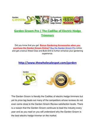 Garden Groom Pro | The Cadillac of Electric Hedge
                    Trimmers


  Did you know that you get Bonus Gardening Accessories when you
 purchase the Garden Groom Online? Buy the Garden Groom Pro online
and get a bonus Weed Claw and Bulb Drill to further enhance your gardening
                              experience.



       http://www.thewholesalespot.com/garden




The Garden Groom is literally the Cadillac of electric hedge trimmers but
yet its price tag beats out many of the competitors whose reviews do not
even come close to the Garden Groom Review satisfaction levels. There
is a reason that the Garden Groom continues to lead the industry every
year and as you read on you will understand why the Garden Groom is
the best electric hedge trimmer on the market.
 