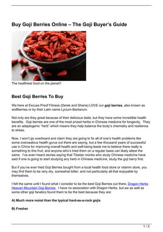 Buy Goji Berries Online – The Goji Buyer’s Guide




The healthiest food on the planet?



Best Goji Berries To Buy
We here at Excuse Proof Fitness (Derek and Shane) LOVE our goji berries, also known as
wolfberries or by their Latin name Lycium Barbarum.

Not only are they great because of their delicious taste, but they have some incredible health
benefits. Goji berries are one of the most prized herbs in Chinese medicine for longevity. They
are an adaptogenic “herb” which means they help balance the body’s chemistry and resilience
to stress.

Now, I won’t go overboard and claim they are going to fix all of one’s health problems like
some overzealous health gurus out there are saying, but a few thousand years of successful
use in China for improving overall health and well-being leads me to believe there really is
something to this fruit, and anyone who’s tried them on a regular basis can likely attest the
same. I’ve even heard stories saying that Tibetan monks who study Chinese medicine have
said if one is going to start studying any herb in Chinese medicine, study the goji berry first.

But if you’ve ever tried Goji Berries bought from a local health food store or vitamin store, you
may find them to be very dry, somewhat bitter, and not particularly all that enjoyable by
themselves.

I felt the same until I found what I consider to be the best Goji Berries out there, Dragon Herbs
Heaven Mountain Goji Berries. I have no association with Dragon Herbs, but we as well as
some other goji fanatics found them to be the best because they are:

A) Much more moist than the typical hard-as-a-rock gojis

B) Fresher




                                                                                              1/2
 