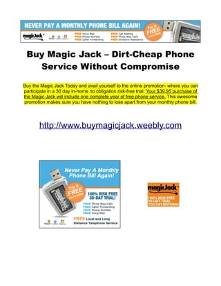 Buy Magic Jack – Dirt-Cheap Phone
   Service Without Compromise

Buy the Magic Jack Today and avail yourself to the online promotion- where you can
participate in a 30 day in-home no obligation risk-free trial. Your $39.95 purchase of
the Magic Jack will include one complete year of free phone service. This awesome
promotion makes sure you have nothing to lose apart from your monthly phone bill.




       http://www.buymagicjack.weebly.com
 
