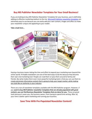 Buy MS Publisher Newsletter Templates for Your Small Business!
If you are looking to buy MS Publisher Newsletter Templates for your business, you’re definitely
adding an effective marketing medium to the mix. Microsoft Publisher newsletter templates are
extremely easy to use because you can easily add your own content, images and offers to make
your newsletter unique and appealing to your reader.

Take a look here…




Having a business means taking the time and effort to expand your marketing even beyond the
online world. Printable newsletters are one of the best ways to do this because they become
their own viral marketing tool. People can read them or pass them around to family and
friends. But what makes them even more powerful marketing tools is that you can use them to
create extremely informative content that is going to help your target market, while making
you look like an authority in your industry.

There are a ton of newsletter templates available with the MS Publisher program. However, if
you want to buy MS Publisher newsletter templates that are already populated with great
content, you can find Business Newsletter Templates that are done for you. These are great
tools because it saves you, the business owner, from having to spend time writing. After all,
your time is better spent marketing and running your business.

            Save Time With Pre-Populated Newsletter Content!
 