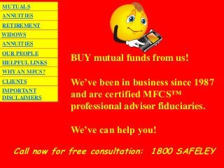 MUTUALS
ANNUITIES
RETIREMENT
WIDOWS
ANNUITIES
OUR PEOPLE
HELPFUL LINKS
                BUY mutual funds from us!
WHY AN MFCS?
CLIENTS         We’ve been in business since 1987
IMPORTANT
DISCLAIMERS     and are certified MFCS™
                professional advisor fiduciaries.

                We’ve can help you!

   Call now for free consultation: 1800 SAFELEY
 