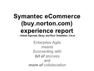 Symantec eCommerce
  (buy.norton.com)
  experience report
 - Adesh Agarwal, Ebay; and Ravi Tadwalkar, Cisco


           Enterprise Agile
                means
          Succeeding with
            bit of process
                  and
         more of collaboration
 