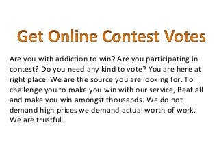 Are you with addiction to win? Are you participating in
contest? Do you need any kind to vote? You are here at
right place. We are the source you are looking for. To
challenge you to make you win with our service, Beat all
and make you win amongst thousands. We do not
demand high prices we demand actual worth of work.
We are trustful..
 