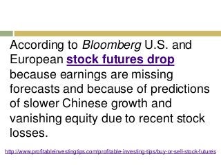 According to Bloomberg U.S. and 
European stock futures drop 
because earnings are missing 
forecasts and because of predictions 
of slower Chinese growth and 
vanishing equity due to recent stock 
losses. 
http://www.profitableinvestingtips.com/profitable-investing-tips/buy-or-sell-stock-futures 
 