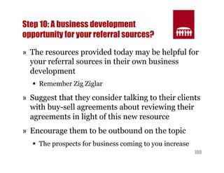 Step 10: A business development 
opportunity for your referral sources? 
» The resources provided today may be helpful for 
your referral sources in their own business 
development 
100 
§ Remember Zig Ziglar 
» Suggest that they consider talking to their clients 
with buy-sell agreements about reviewing their 
agreements in light of this new resource 
» Encourage them to be outbound on the topic 
§ The prospects for business coming to you increase 
 