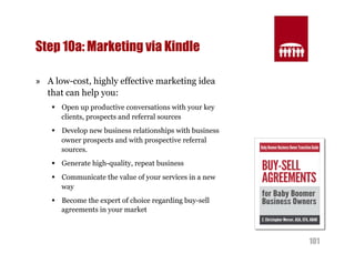 101 
Step 10a: Marketing via Kindle 
» A low-cost, highly effective marketing idea 
that can help you: 
§ Open up productive conversations with your key 
clients, prospects and referral sources 
§ Develop new business relationships with business 
owner prospects and with prospective referral 
sources. 
§ Generate high-quality, repeat business 
§ Communicate the value of your services in a new 
way 
§ Become the expert of choice regarding buy-sell 
agreements in your market 
 