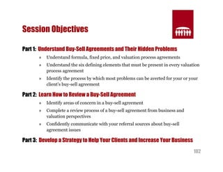 102 
Session Objectives 
Part 1: Understand Buy-Sell Agreements and Their Hidden Problems 
» Understand formula, fixed price, and valuation process agreements 
» Understand the six defining elements that must be present in every valuation 
process agreement 
» Identify the process by which most problems can be averted for your or your 
client’s buy-sell agreement 
Part 2: Learn How to Review a Buy-Sell Agreement 
» Identify areas of concern in a buy-sell agreement 
» Complete a review process of a buy-sell agreement from business and 
valuation perspectives 
» Confidently communicate with your referral sources about buy-sell 
agreement issues 
Part 3: Develop a Strategy to Help Your Clients and Increase Your Business 
 