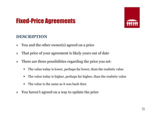 15 
Fixed-Price Agreements 
DESCRIPTION 
» You and the other owner(s) agreed on a price 
» That price of your agreement is likely years out of date 
» There are three possibilities regarding the price you set: 
§ The value today is lower, perhaps far lower, than the realistic value 
§ The value today is higher, perhaps far higher, than the realistic value 
§ The value is the same as it was back then 
» You haven’t agreed on a way to update the price 
 