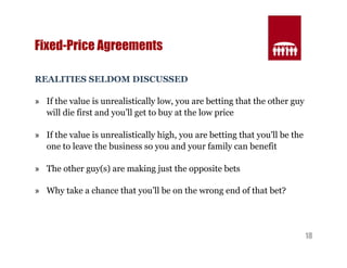18 
Fixed-Price Agreements 
REALITIES SELDOM DISCUSSED 
» If the value is unrealistically low, you are betting that the other guy 
will die first and you’ll get to buy at the low price 
» If the value is unrealistically high, you are betting that you'll be the 
one to leave the business so you and your family can benefit 
» The other guy(s) are making just the opposite bets 
» Why take a chance that you’ll be on the wrong end of that bet? 
 