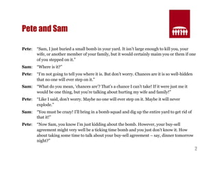 2 
Pete and Sam 
Pete: “Sam, I just buried a small bomb in your yard. It isn’t large enough to kill you, your 
wife, or another member of your family, but it would certainly maim you or them if one 
of you stepped on it.” 
Sam: “Where is it?” 
Pete: “I’m not going to tell you where it is. But don’t worry. Chances are it is so well-hidden 
that no one will ever step on it.” 
Sam: “What do you mean, ‘chances are’? That’s a chance I can’t take! If it were just me it 
would be one thing, but you’re talking about hurting my wife and family!” 
Pete: “Like I said, don’t worry. Maybe no one will ever step on it. Maybe it will never 
explode.” 
Sam: “You must be crazy! I’ll bring in a bomb squad and dig up the entire yard to get rid of 
that it!” 
Pete: “Now Sam, you know I’m just kidding about the bomb. However, your buy-sell 
agreement might very well be a ticking time bomb and you just don’t know it. How 
about taking some time to talk about your buy-sell agreement – say, dinner tomorrow 
night?” 
 