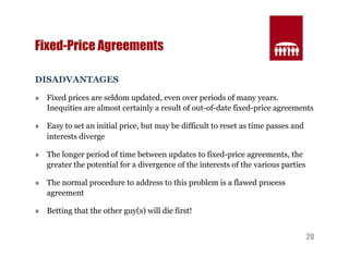 20 
Fixed-Price Agreements 
DISADVANTAGES 
» Fixed prices are seldom updated, even over periods of many years. 
Inequities are almost certainly a result of out-of-date fixed-price agreements 
» Easy to set an initial price, but may be difficult to reset as time passes and 
interests diverge 
» The longer period of time between updates to fixed-price agreements, the 
greater the potential for a divergence of the interests of the various parties 
» The normal procedure to address to this problem is a flawed process 
agreement 
» Betting that the other guy(s) will die first! 
 