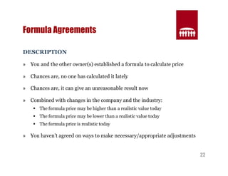 22 
Formula Agreements 
DESCRIPTION 
» You and the other owner(s) established a formula to calculate price 
» Chances are, no one has calculated it lately 
» Chances are, it can give an unreasonable result now 
» Combined with changes in the company and the industry: 
§ The formula price may be higher than a realistic value today 
§ The formula price may be lower than a realistic value today 
§ The formula price is realistic today 
» You haven’t agreed on ways to make necessary/appropriate adjustments 
 