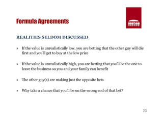 23 
Formula Agreements 
REALITIES SELDOM DISCUSSED 
» If the value is unrealistically low, you are betting that the other guy will die 
first and you’ll get to buy at the low price 
» If the value is unrealistically high, you are betting that you’ll be the one to 
leave the business so you and your family can benefit 
» The other guy(s) are making just the opposite bets 
» Why take a chance that you’ll be on the wrong end of that bet? 
 