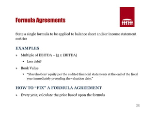 24 
Formula Agreements 
State a single formula to be applied to balance sheet and/or income statement 
metrics 
EXAMPLES 
» Multiple of EBITDA – (5 x EBITDA) 
§ Less debt? 
» Book Value 
§ “Shareholders’ equity per the audited financial statements at the end of the fiscal 
year immediately preceding the valuation date.” 
HOW TO “FIX” A FORMULA AGREEMENT 
» Every year, calculate the price based upon the formula 
 