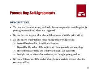 26 
Process Buy-Sell Agreements 
DESCRIPTION 
» You and the other owners agreed to let business appraisers set the price for 
your agreement if and when it is triggered 
» No one has the foggiest idea what will happen or what the price will be 
» No one knows what “kind of value” the appraiser will provide: 
§ It could be the value of an illiquid interest 
§ It could be the value of the entire enterprise pro rata to ownership 
§ It could be reasonable and what you thought you agreed to 
§ It might not be reasonable and what you thought you agreed to 
» No one will know until the end of a lengthy & uncertain process what the 
outcome will be 
 