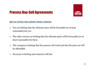 27 
Process Buy-Sell Agreements 
REALITIES SELDOM DISCUSSED 
» You are betting that the ultimate price will be favorable (or at least 
reasonable) for you 
» The other owners are betting that the ultimate price will be favorable (or at 
least reasonable) for them 
» The company is betting that the process will work and that the price set will 
be affordable 
» Everyone is betting and someone will lose 
 