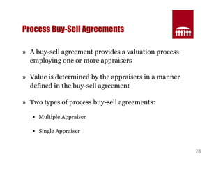 28 
Process Buy-Sell Agreements 
» A buy-sell agreement provides a valuation process 
employing one or more appraisers 
» Value is determined by the appraisers in a manner 
defined in the buy-sell agreement 
» Two types of process buy-sell agreements: 
§ Multiple Appraiser 
§ Single Appraiser 
 