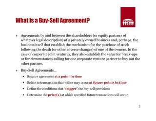 3 
What Is a Buy-Sell Agreement? 
» Agreements by and between the shareholders (or equity partners of 
whatever legal description) of a privately owned business and, perhaps, the 
business itself that establish the mechanism for the purchase of stock 
following the death (or other adverse changes) of one of the owners. In the 
case of corporate joint ventures, they also establish the value for break-ups 
or for circumstances calling for one corporate venture partner to buy out the 
other partner. 
» Buy-Sell Agreements… 
§ Require agreement at a point in time 
§ Relate to transactions that will or may occur at future points in time 
§ Define the conditions that “trigger” the buy-sell provisions 
§ Determine the price(s) at which specified future transactions will occur 
 