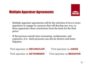 30 
Multiple Appraiser Agreements 
• Multiple appraiser agreements call for the selection of two or more 
appraisers to engage in a process that will develop one, two, or 
three appraisals whose conclusions form the basis for the final 
prices 
• If that process sounds time consuming, cumbersome, and 
expensive, it is. Such processes can also be divisive and foster 
litigation 
Third appraiser as RECONCILER Third appraiser as JUDGE 
Third appraiser as DETERMINER Third appraiser as MEDIATOR 
 