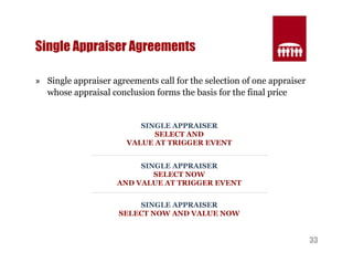 33 
Single Appraiser Agreements 
» Single appraiser agreements call for the selection of one appraiser 
whose appraisal conclusion forms the basis for the final price 
SINGLE APPRAISER 
SELECT AND 
VALUE AT TRIGGER EVENT 
SINGLE APPRAISER 
SELECT NOW 
AND VALUE AT TRIGGER EVENT 
SINGLE APPRAISER 
SELECT NOW AND VALUE NOW 
 