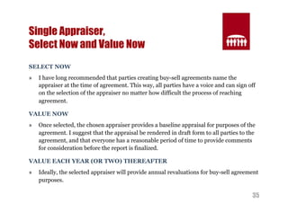 35 
Single Appraiser, 
Select Now and Value Now 
SELECT NOW 
» I have long recommended that parties creating buy-sell agreements name the 
appraiser at the time of agreement. This way, all parties have a voice and can sign off 
on the selection of the appraiser no matter how difficult the process of reaching 
agreement. 
VALUE NOW 
» Once selected, the chosen appraiser provides a baseline appraisal for purposes of the 
agreement. I suggest that the appraisal be rendered in draft form to all parties to the 
agreement, and that everyone has a reasonable period of time to provide comments 
for consideration before the report is finalized. 
VALUE EACH YEAR (OR TWO) THEREAFTER 
» Ideally, the selected appraiser will provide annual revaluations for buy-sell agreement 
purposes. 
 