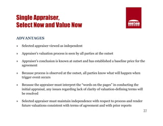 37 
Single Appraiser, 
Select Now and Value Now 
ADVANTAGES 
» Selected appraiser viewed as independent 
» Appraiser’s valuation process is seen by all parties at the outset 
» Appraiser’s conclusion is known at outset and has established a baseline price for the 
agreement 
» Because process is observed at the outset, all parties know what will happen when 
trigger event occurs 
» Because the appraiser must interpret the “words on the pages” in conducting the 
initial appraisal, any issues regarding lack of clarity of valuation-defining terms will 
be resolved 
» Selected appraiser must maintain independence with respect to process and render 
future valuations consistent with terms of agreement and with prior reports 
 